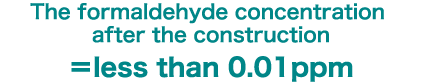 The formaldehyde concentration after the construction ＝less than 0.01ppm